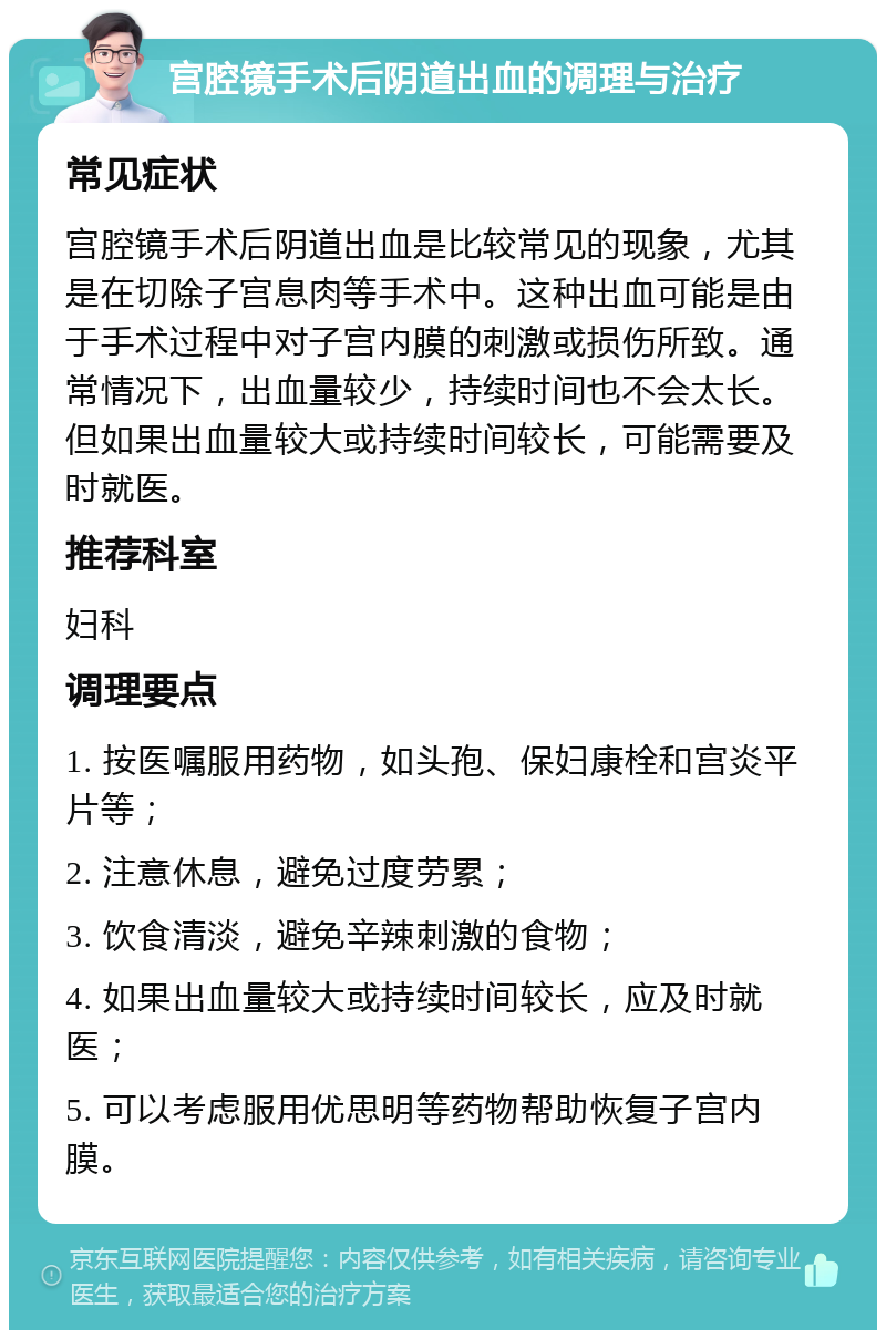 宫腔镜手术后阴道出血的调理与治疗 常见症状 宫腔镜手术后阴道出血是比较常见的现象，尤其是在切除子宫息肉等手术中。这种出血可能是由于手术过程中对子宫内膜的刺激或损伤所致。通常情况下，出血量较少，持续时间也不会太长。但如果出血量较大或持续时间较长，可能需要及时就医。 推荐科室 妇科 调理要点 1. 按医嘱服用药物，如头孢、保妇康栓和宫炎平片等； 2. 注意休息，避免过度劳累； 3. 饮食清淡，避免辛辣刺激的食物； 4. 如果出血量较大或持续时间较长，应及时就医； 5. 可以考虑服用优思明等药物帮助恢复子宫内膜。