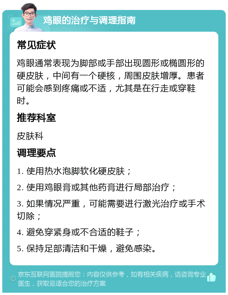 鸡眼的治疗与调理指南 常见症状 鸡眼通常表现为脚部或手部出现圆形或椭圆形的硬皮肤，中间有一个硬核，周围皮肤增厚。患者可能会感到疼痛或不适，尤其是在行走或穿鞋时。 推荐科室 皮肤科 调理要点 1. 使用热水泡脚软化硬皮肤； 2. 使用鸡眼膏或其他药膏进行局部治疗； 3. 如果情况严重，可能需要进行激光治疗或手术切除； 4. 避免穿紧身或不合适的鞋子； 5. 保持足部清洁和干燥，避免感染。