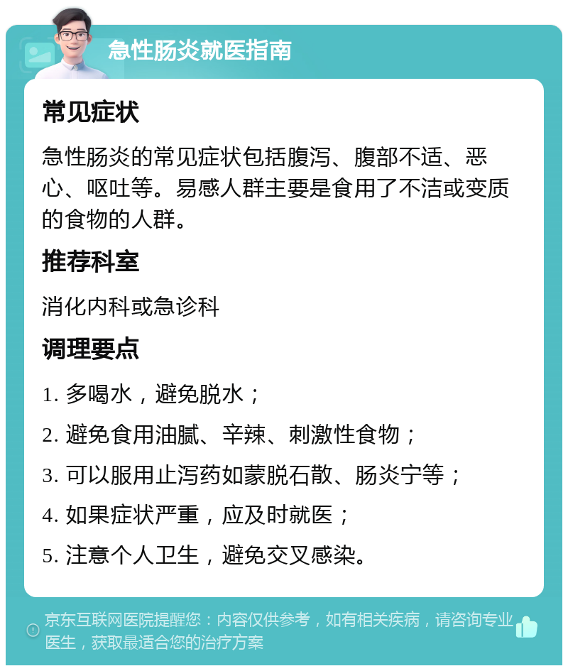 急性肠炎就医指南 常见症状 急性肠炎的常见症状包括腹泻、腹部不适、恶心、呕吐等。易感人群主要是食用了不洁或变质的食物的人群。 推荐科室 消化内科或急诊科 调理要点 1. 多喝水，避免脱水； 2. 避免食用油腻、辛辣、刺激性食物； 3. 可以服用止泻药如蒙脱石散、肠炎宁等； 4. 如果症状严重，应及时就医； 5. 注意个人卫生，避免交叉感染。