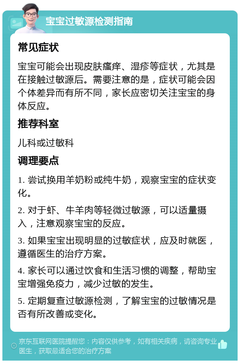 宝宝过敏源检测指南 常见症状 宝宝可能会出现皮肤瘙痒、湿疹等症状，尤其是在接触过敏源后。需要注意的是，症状可能会因个体差异而有所不同，家长应密切关注宝宝的身体反应。 推荐科室 儿科或过敏科 调理要点 1. 尝试换用羊奶粉或纯牛奶，观察宝宝的症状变化。 2. 对于虾、牛羊肉等轻微过敏源，可以适量摄入，注意观察宝宝的反应。 3. 如果宝宝出现明显的过敏症状，应及时就医，遵循医生的治疗方案。 4. 家长可以通过饮食和生活习惯的调整，帮助宝宝增强免疫力，减少过敏的发生。 5. 定期复查过敏源检测，了解宝宝的过敏情况是否有所改善或变化。