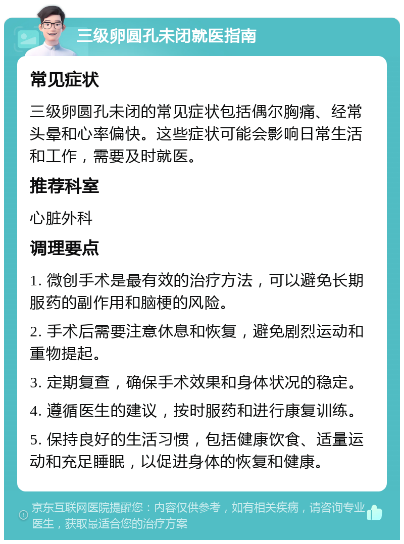 三级卵圆孔未闭就医指南 常见症状 三级卵圆孔未闭的常见症状包括偶尔胸痛、经常头晕和心率偏快。这些症状可能会影响日常生活和工作，需要及时就医。 推荐科室 心脏外科 调理要点 1. 微创手术是最有效的治疗方法，可以避免长期服药的副作用和脑梗的风险。 2. 手术后需要注意休息和恢复，避免剧烈运动和重物提起。 3. 定期复查，确保手术效果和身体状况的稳定。 4. 遵循医生的建议，按时服药和进行康复训练。 5. 保持良好的生活习惯，包括健康饮食、适量运动和充足睡眠，以促进身体的恢复和健康。