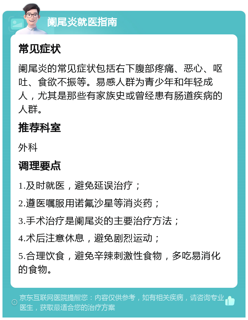 阑尾炎就医指南 常见症状 阑尾炎的常见症状包括右下腹部疼痛、恶心、呕吐、食欲不振等。易感人群为青少年和年轻成人，尤其是那些有家族史或曾经患有肠道疾病的人群。 推荐科室 外科 调理要点 1.及时就医，避免延误治疗； 2.遵医嘱服用诺氟沙星等消炎药； 3.手术治疗是阑尾炎的主要治疗方法； 4.术后注意休息，避免剧烈运动； 5.合理饮食，避免辛辣刺激性食物，多吃易消化的食物。