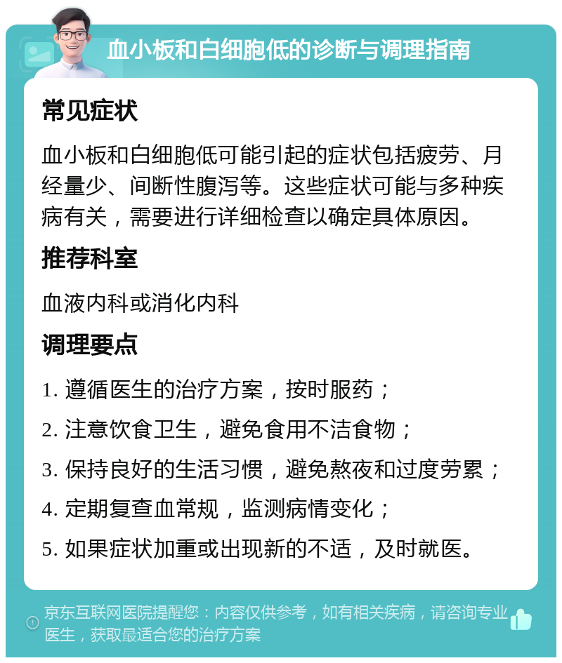 血小板和白细胞低的诊断与调理指南 常见症状 血小板和白细胞低可能引起的症状包括疲劳、月经量少、间断性腹泻等。这些症状可能与多种疾病有关，需要进行详细检查以确定具体原因。 推荐科室 血液内科或消化内科 调理要点 1. 遵循医生的治疗方案，按时服药； 2. 注意饮食卫生，避免食用不洁食物； 3. 保持良好的生活习惯，避免熬夜和过度劳累； 4. 定期复查血常规，监测病情变化； 5. 如果症状加重或出现新的不适，及时就医。