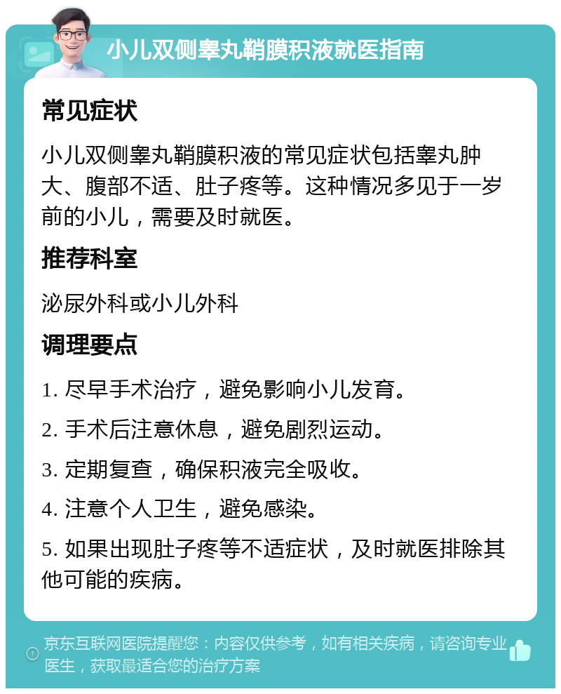 小儿双侧睾丸鞘膜积液就医指南 常见症状 小儿双侧睾丸鞘膜积液的常见症状包括睾丸肿大、腹部不适、肚子疼等。这种情况多见于一岁前的小儿，需要及时就医。 推荐科室 泌尿外科或小儿外科 调理要点 1. 尽早手术治疗，避免影响小儿发育。 2. 手术后注意休息，避免剧烈运动。 3. 定期复查，确保积液完全吸收。 4. 注意个人卫生，避免感染。 5. 如果出现肚子疼等不适症状，及时就医排除其他可能的疾病。