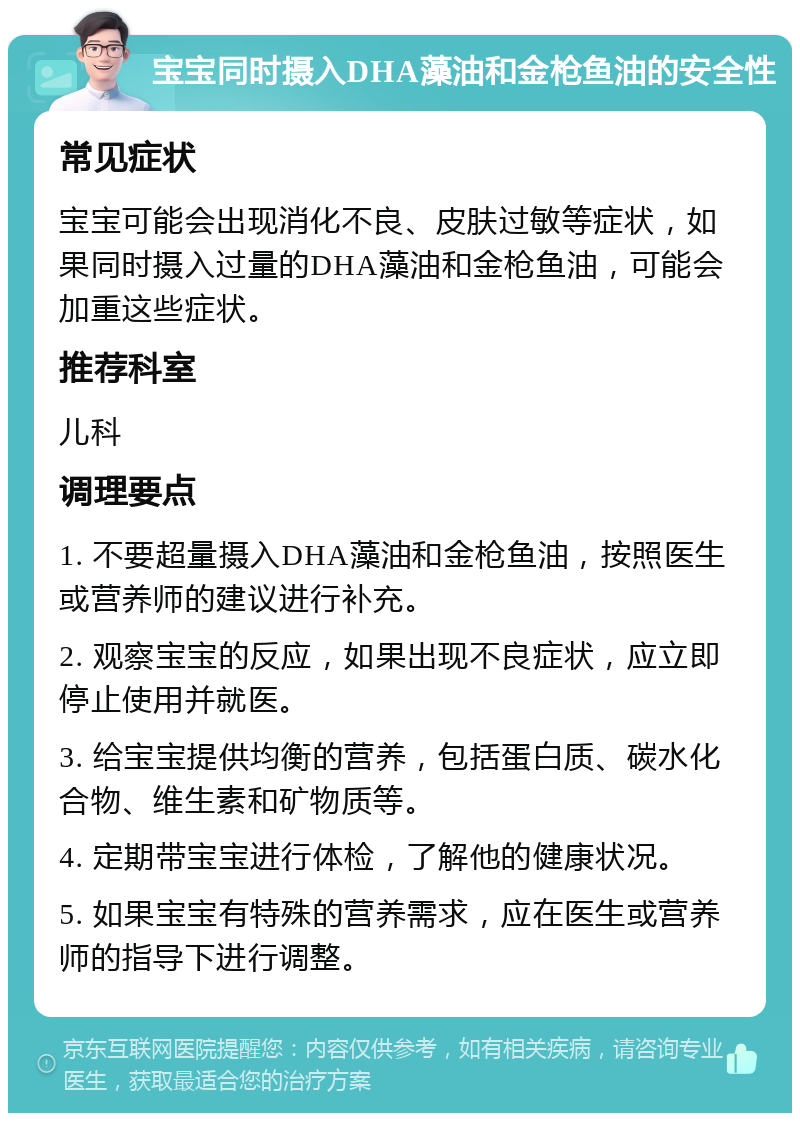 宝宝同时摄入DHA藻油和金枪鱼油的安全性 常见症状 宝宝可能会出现消化不良、皮肤过敏等症状，如果同时摄入过量的DHA藻油和金枪鱼油，可能会加重这些症状。 推荐科室 儿科 调理要点 1. 不要超量摄入DHA藻油和金枪鱼油，按照医生或营养师的建议进行补充。 2. 观察宝宝的反应，如果出现不良症状，应立即停止使用并就医。 3. 给宝宝提供均衡的营养，包括蛋白质、碳水化合物、维生素和矿物质等。 4. 定期带宝宝进行体检，了解他的健康状况。 5. 如果宝宝有特殊的营养需求，应在医生或营养师的指导下进行调整。