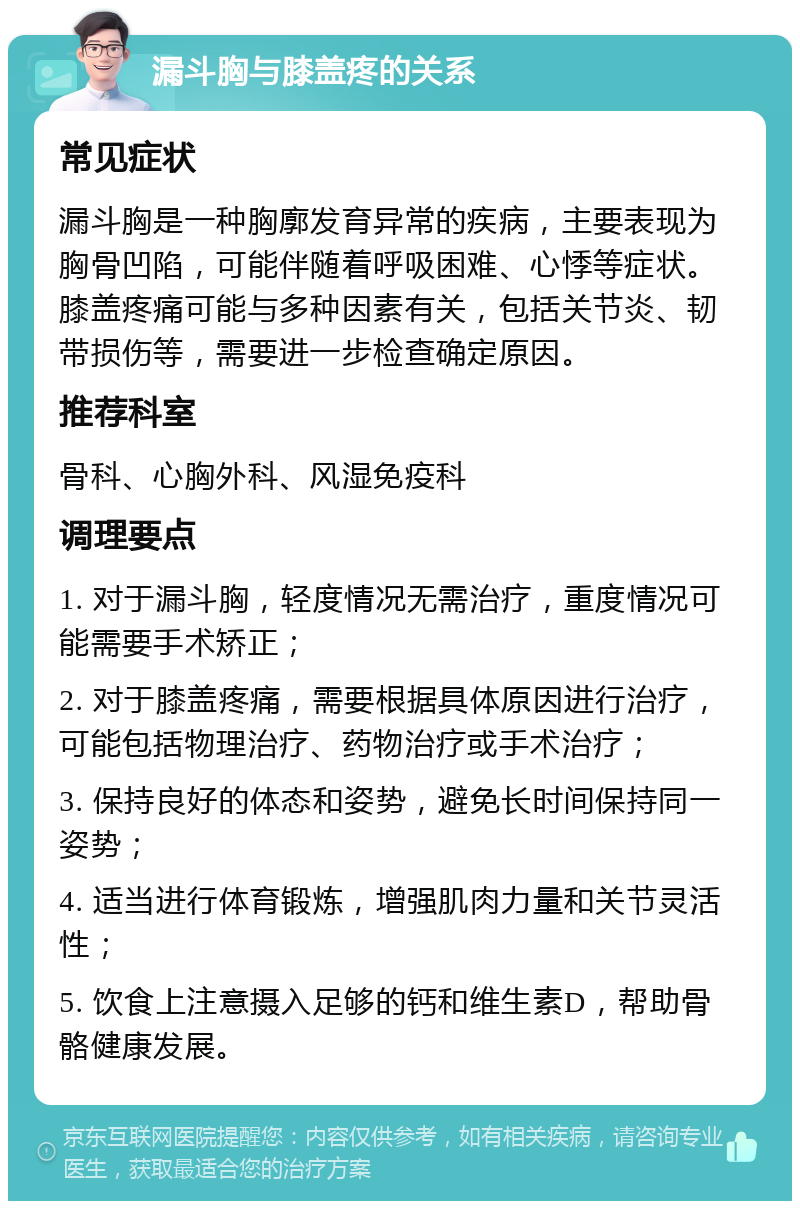 漏斗胸与膝盖疼的关系 常见症状 漏斗胸是一种胸廓发育异常的疾病，主要表现为胸骨凹陷，可能伴随着呼吸困难、心悸等症状。膝盖疼痛可能与多种因素有关，包括关节炎、韧带损伤等，需要进一步检查确定原因。 推荐科室 骨科、心胸外科、风湿免疫科 调理要点 1. 对于漏斗胸，轻度情况无需治疗，重度情况可能需要手术矫正； 2. 对于膝盖疼痛，需要根据具体原因进行治疗，可能包括物理治疗、药物治疗或手术治疗； 3. 保持良好的体态和姿势，避免长时间保持同一姿势； 4. 适当进行体育锻炼，增强肌肉力量和关节灵活性； 5. 饮食上注意摄入足够的钙和维生素D，帮助骨骼健康发展。