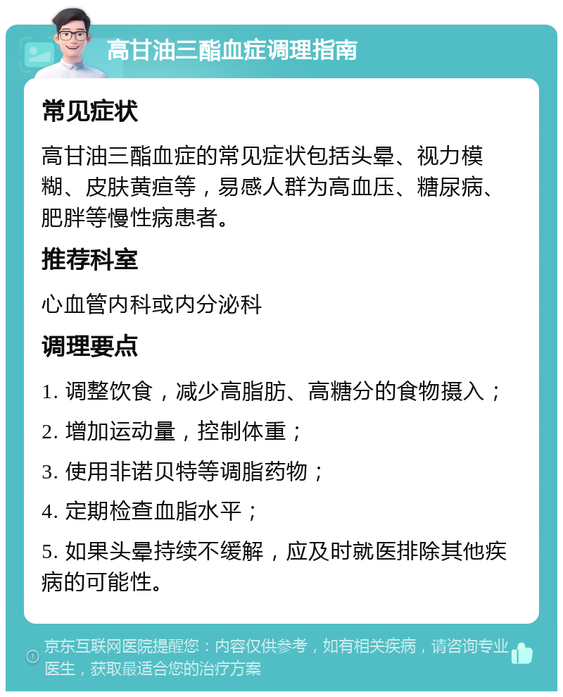 高甘油三酯血症调理指南 常见症状 高甘油三酯血症的常见症状包括头晕、视力模糊、皮肤黄疸等，易感人群为高血压、糖尿病、肥胖等慢性病患者。 推荐科室 心血管内科或内分泌科 调理要点 1. 调整饮食，减少高脂肪、高糖分的食物摄入； 2. 增加运动量，控制体重； 3. 使用非诺贝特等调脂药物； 4. 定期检查血脂水平； 5. 如果头晕持续不缓解，应及时就医排除其他疾病的可能性。