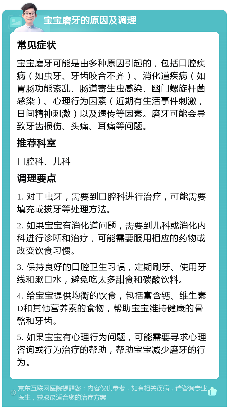 宝宝磨牙的原因及调理 常见症状 宝宝磨牙可能是由多种原因引起的，包括口腔疾病（如虫牙、牙齿咬合不齐）、消化道疾病（如胃肠功能紊乱、肠道寄生虫感染、幽门螺旋杆菌感染）、心理行为因素（近期有生活事件刺激，日间精神刺激）以及遗传等因素。磨牙可能会导致牙齿损伤、头痛、耳痛等问题。 推荐科室 口腔科、儿科 调理要点 1. 对于虫牙，需要到口腔科进行治疗，可能需要填充或拔牙等处理方法。 2. 如果宝宝有消化道问题，需要到儿科或消化内科进行诊断和治疗，可能需要服用相应的药物或改变饮食习惯。 3. 保持良好的口腔卫生习惯，定期刷牙、使用牙线和漱口水，避免吃太多甜食和碳酸饮料。 4. 给宝宝提供均衡的饮食，包括富含钙、维生素D和其他营养素的食物，帮助宝宝维持健康的骨骼和牙齿。 5. 如果宝宝有心理行为问题，可能需要寻求心理咨询或行为治疗的帮助，帮助宝宝减少磨牙的行为。