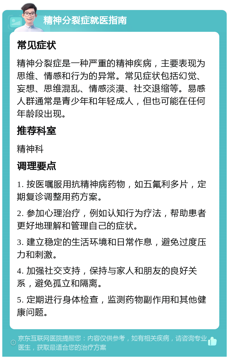 精神分裂症就医指南 常见症状 精神分裂症是一种严重的精神疾病，主要表现为思维、情感和行为的异常。常见症状包括幻觉、妄想、思维混乱、情感淡漠、社交退缩等。易感人群通常是青少年和年轻成人，但也可能在任何年龄段出现。 推荐科室 精神科 调理要点 1. 按医嘱服用抗精神病药物，如五氟利多片，定期复诊调整用药方案。 2. 参加心理治疗，例如认知行为疗法，帮助患者更好地理解和管理自己的症状。 3. 建立稳定的生活环境和日常作息，避免过度压力和刺激。 4. 加强社交支持，保持与家人和朋友的良好关系，避免孤立和隔离。 5. 定期进行身体检查，监测药物副作用和其他健康问题。