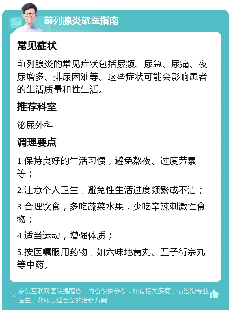 前列腺炎就医指南 常见症状 前列腺炎的常见症状包括尿频、尿急、尿痛、夜尿增多、排尿困难等。这些症状可能会影响患者的生活质量和性生活。 推荐科室 泌尿外科 调理要点 1.保持良好的生活习惯，避免熬夜、过度劳累等； 2.注意个人卫生，避免性生活过度频繁或不洁； 3.合理饮食，多吃蔬菜水果，少吃辛辣刺激性食物； 4.适当运动，增强体质； 5.按医嘱服用药物，如六味地黄丸、五子衍宗丸等中药。