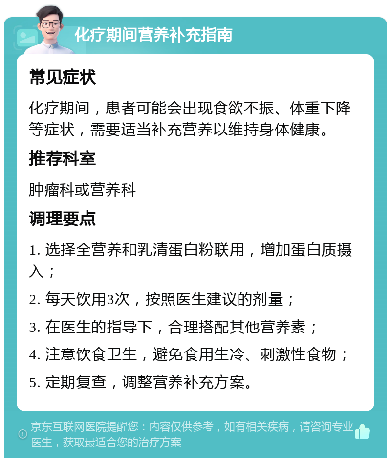 化疗期间营养补充指南 常见症状 化疗期间，患者可能会出现食欲不振、体重下降等症状，需要适当补充营养以维持身体健康。 推荐科室 肿瘤科或营养科 调理要点 1. 选择全营养和乳清蛋白粉联用，增加蛋白质摄入； 2. 每天饮用3次，按照医生建议的剂量； 3. 在医生的指导下，合理搭配其他营养素； 4. 注意饮食卫生，避免食用生冷、刺激性食物； 5. 定期复查，调整营养补充方案。