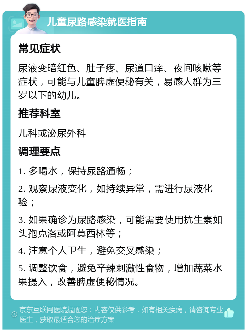 儿童尿路感染就医指南 常见症状 尿液变暗红色、肚子疼、尿道口痒、夜间咳嗽等症状，可能与儿童脾虚便秘有关，易感人群为三岁以下的幼儿。 推荐科室 儿科或泌尿外科 调理要点 1. 多喝水，保持尿路通畅； 2. 观察尿液变化，如持续异常，需进行尿液化验； 3. 如果确诊为尿路感染，可能需要使用抗生素如头孢克洛或阿莫西林等； 4. 注意个人卫生，避免交叉感染； 5. 调整饮食，避免辛辣刺激性食物，增加蔬菜水果摄入，改善脾虚便秘情况。