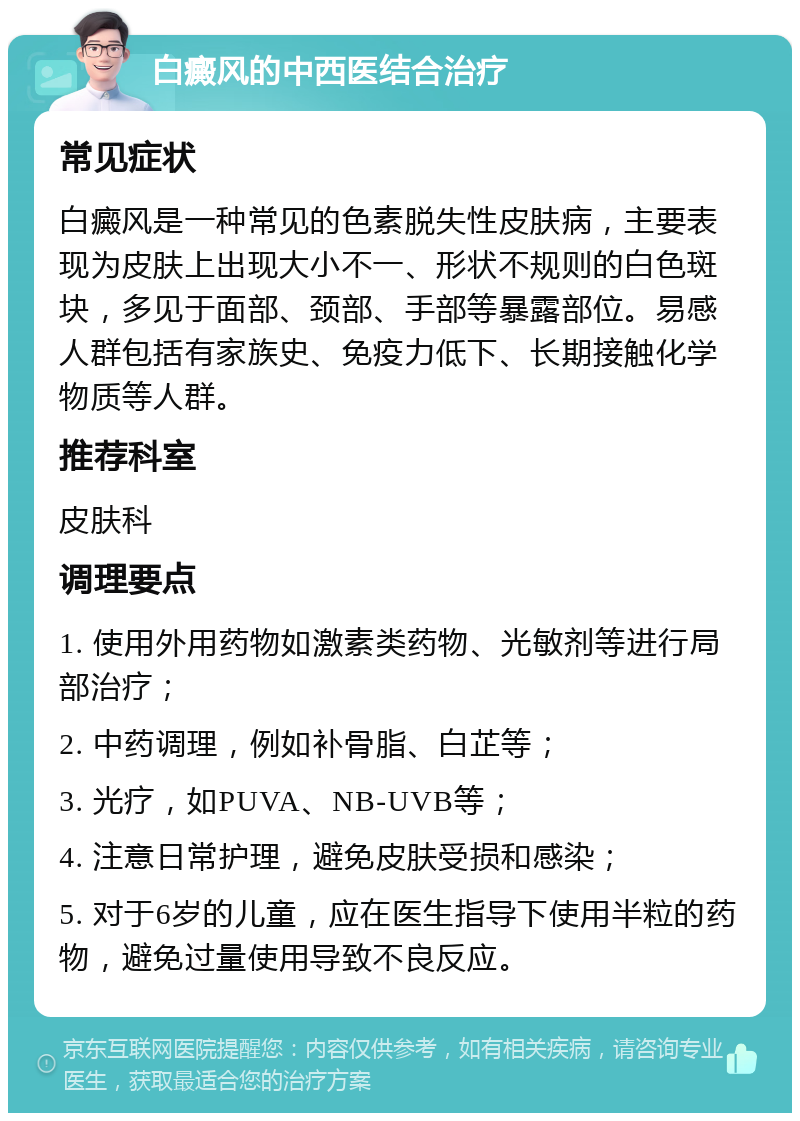 白癜风的中西医结合治疗 常见症状 白癜风是一种常见的色素脱失性皮肤病，主要表现为皮肤上出现大小不一、形状不规则的白色斑块，多见于面部、颈部、手部等暴露部位。易感人群包括有家族史、免疫力低下、长期接触化学物质等人群。 推荐科室 皮肤科 调理要点 1. 使用外用药物如激素类药物、光敏剂等进行局部治疗； 2. 中药调理，例如补骨脂、白芷等； 3. 光疗，如PUVA、NB-UVB等； 4. 注意日常护理，避免皮肤受损和感染； 5. 对于6岁的儿童，应在医生指导下使用半粒的药物，避免过量使用导致不良反应。