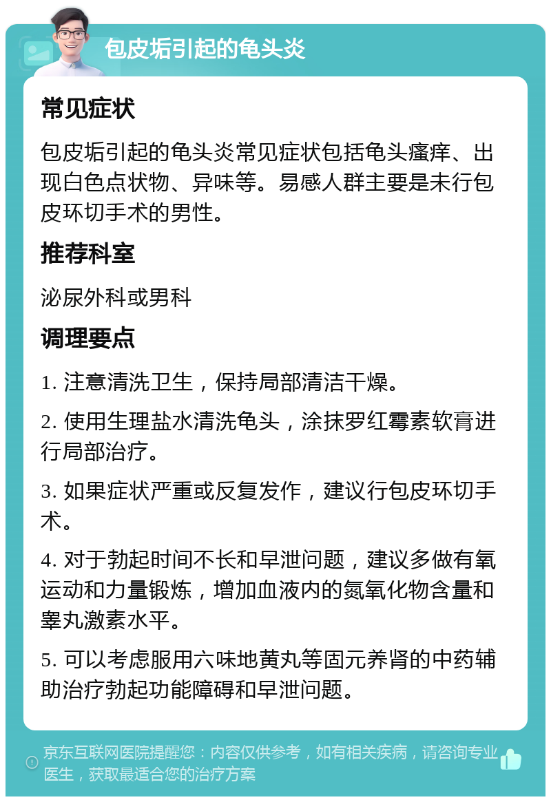 包皮垢引起的龟头炎 常见症状 包皮垢引起的龟头炎常见症状包括龟头瘙痒、出现白色点状物、异味等。易感人群主要是未行包皮环切手术的男性。 推荐科室 泌尿外科或男科 调理要点 1. 注意清洗卫生，保持局部清洁干燥。 2. 使用生理盐水清洗龟头，涂抹罗红霉素软膏进行局部治疗。 3. 如果症状严重或反复发作，建议行包皮环切手术。 4. 对于勃起时间不长和早泄问题，建议多做有氧运动和力量锻炼，增加血液内的氮氧化物含量和睾丸激素水平。 5. 可以考虑服用六味地黄丸等固元养肾的中药辅助治疗勃起功能障碍和早泄问题。