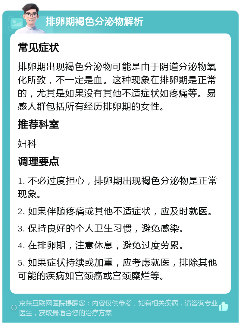 排卵期褐色分泌物解析 常见症状 排卵期出现褐色分泌物可能是由于阴道分泌物氧化所致，不一定是血。这种现象在排卵期是正常的，尤其是如果没有其他不适症状如疼痛等。易感人群包括所有经历排卵期的女性。 推荐科室 妇科 调理要点 1. 不必过度担心，排卵期出现褐色分泌物是正常现象。 2. 如果伴随疼痛或其他不适症状，应及时就医。 3. 保持良好的个人卫生习惯，避免感染。 4. 在排卵期，注意休息，避免过度劳累。 5. 如果症状持续或加重，应考虑就医，排除其他可能的疾病如宫颈癌或宫颈糜烂等。