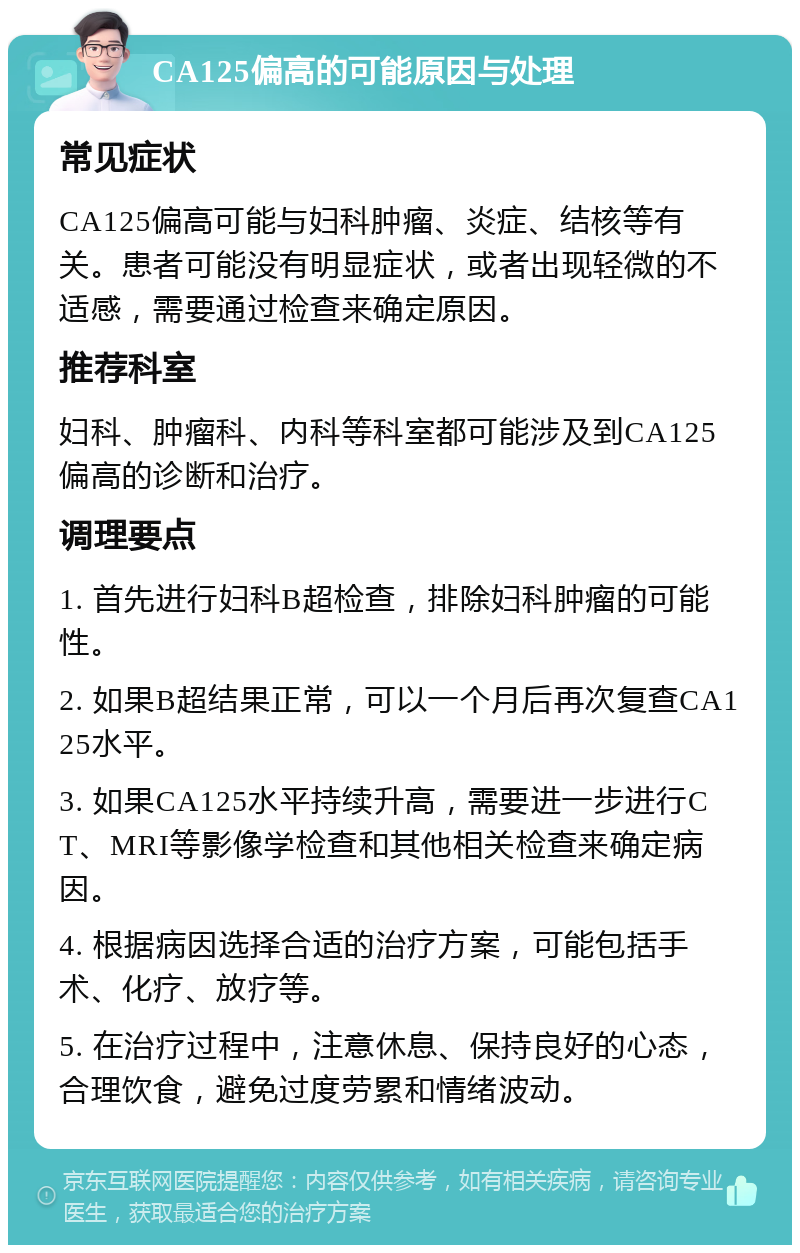 CA125偏高的可能原因与处理 常见症状 CA125偏高可能与妇科肿瘤、炎症、结核等有关。患者可能没有明显症状，或者出现轻微的不适感，需要通过检查来确定原因。 推荐科室 妇科、肿瘤科、内科等科室都可能涉及到CA125偏高的诊断和治疗。 调理要点 1. 首先进行妇科B超检查，排除妇科肿瘤的可能性。 2. 如果B超结果正常，可以一个月后再次复查CA125水平。 3. 如果CA125水平持续升高，需要进一步进行CT、MRI等影像学检查和其他相关检查来确定病因。 4. 根据病因选择合适的治疗方案，可能包括手术、化疗、放疗等。 5. 在治疗过程中，注意休息、保持良好的心态，合理饮食，避免过度劳累和情绪波动。