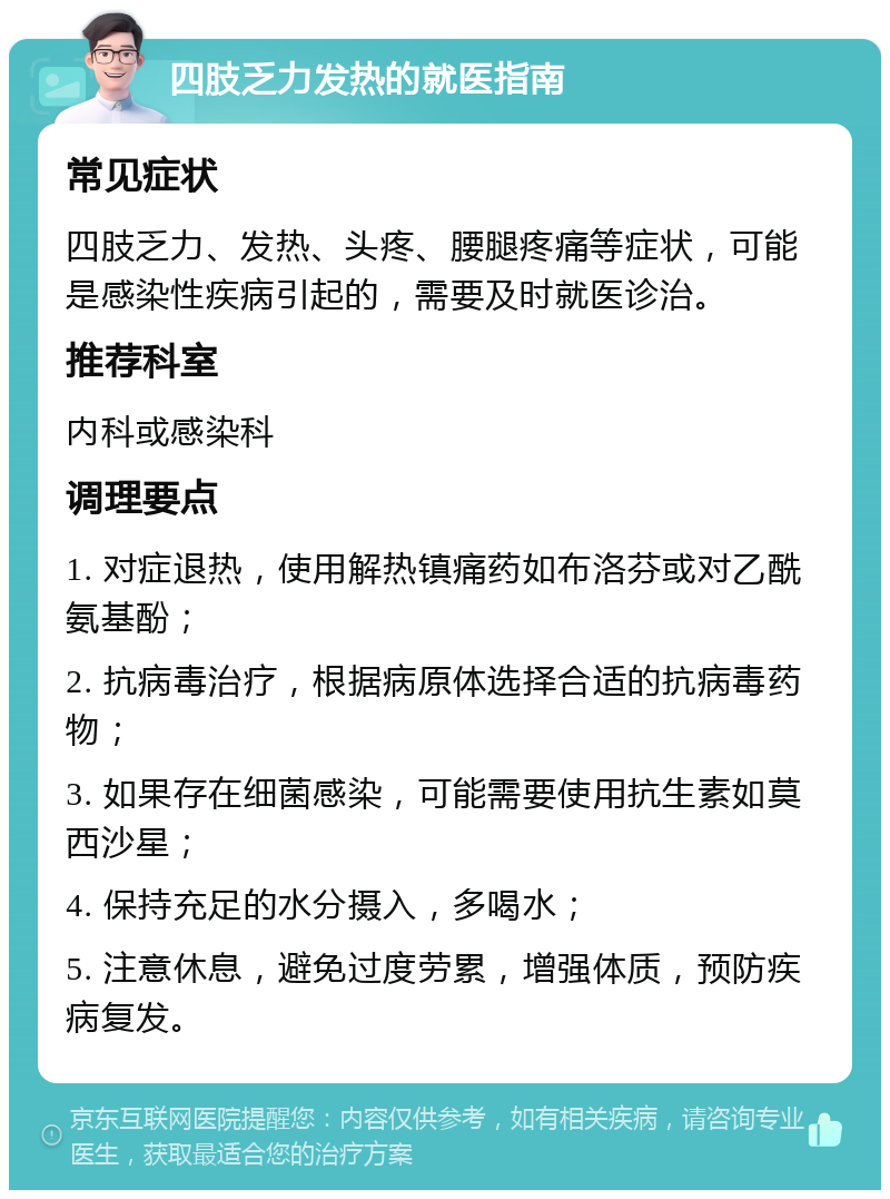 四肢乏力发热的就医指南 常见症状 四肢乏力、发热、头疼、腰腿疼痛等症状，可能是感染性疾病引起的，需要及时就医诊治。 推荐科室 内科或感染科 调理要点 1. 对症退热，使用解热镇痛药如布洛芬或对乙酰氨基酚； 2. 抗病毒治疗，根据病原体选择合适的抗病毒药物； 3. 如果存在细菌感染，可能需要使用抗生素如莫西沙星； 4. 保持充足的水分摄入，多喝水； 5. 注意休息，避免过度劳累，增强体质，预防疾病复发。