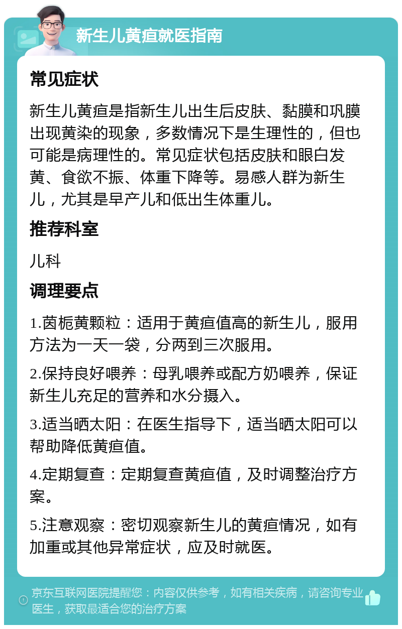 新生儿黄疸就医指南 常见症状 新生儿黄疸是指新生儿出生后皮肤、黏膜和巩膜出现黄染的现象，多数情况下是生理性的，但也可能是病理性的。常见症状包括皮肤和眼白发黄、食欲不振、体重下降等。易感人群为新生儿，尤其是早产儿和低出生体重儿。 推荐科室 儿科 调理要点 1.茵栀黄颗粒：适用于黄疸值高的新生儿，服用方法为一天一袋，分两到三次服用。 2.保持良好喂养：母乳喂养或配方奶喂养，保证新生儿充足的营养和水分摄入。 3.适当晒太阳：在医生指导下，适当晒太阳可以帮助降低黄疸值。 4.定期复查：定期复查黄疸值，及时调整治疗方案。 5.注意观察：密切观察新生儿的黄疸情况，如有加重或其他异常症状，应及时就医。