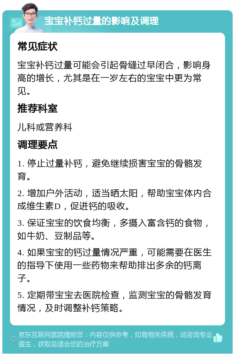 宝宝补钙过量的影响及调理 常见症状 宝宝补钙过量可能会引起骨缝过早闭合，影响身高的增长，尤其是在一岁左右的宝宝中更为常见。 推荐科室 儿科或营养科 调理要点 1. 停止过量补钙，避免继续损害宝宝的骨骼发育。 2. 增加户外活动，适当晒太阳，帮助宝宝体内合成维生素D，促进钙的吸收。 3. 保证宝宝的饮食均衡，多摄入富含钙的食物，如牛奶、豆制品等。 4. 如果宝宝的钙过量情况严重，可能需要在医生的指导下使用一些药物来帮助排出多余的钙离子。 5. 定期带宝宝去医院检查，监测宝宝的骨骼发育情况，及时调整补钙策略。