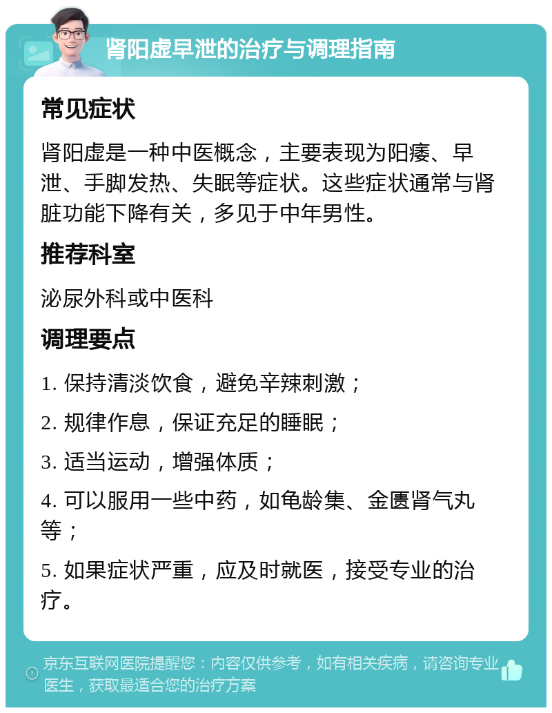 肾阳虚早泄的治疗与调理指南 常见症状 肾阳虚是一种中医概念，主要表现为阳痿、早泄、手脚发热、失眠等症状。这些症状通常与肾脏功能下降有关，多见于中年男性。 推荐科室 泌尿外科或中医科 调理要点 1. 保持清淡饮食，避免辛辣刺激； 2. 规律作息，保证充足的睡眠； 3. 适当运动，增强体质； 4. 可以服用一些中药，如龟龄集、金匮肾气丸等； 5. 如果症状严重，应及时就医，接受专业的治疗。