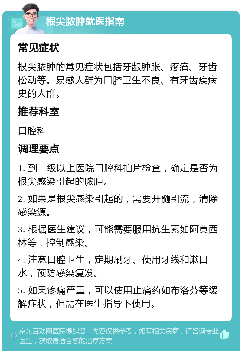 根尖脓肿就医指南 常见症状 根尖脓肿的常见症状包括牙龈肿胀、疼痛、牙齿松动等。易感人群为口腔卫生不良、有牙齿疾病史的人群。 推荐科室 口腔科 调理要点 1. 到二级以上医院口腔科拍片检查，确定是否为根尖感染引起的脓肿。 2. 如果是根尖感染引起的，需要开髓引流，清除感染源。 3. 根据医生建议，可能需要服用抗生素如阿莫西林等，控制感染。 4. 注意口腔卫生，定期刷牙、使用牙线和漱口水，预防感染复发。 5. 如果疼痛严重，可以使用止痛药如布洛芬等缓解症状，但需在医生指导下使用。