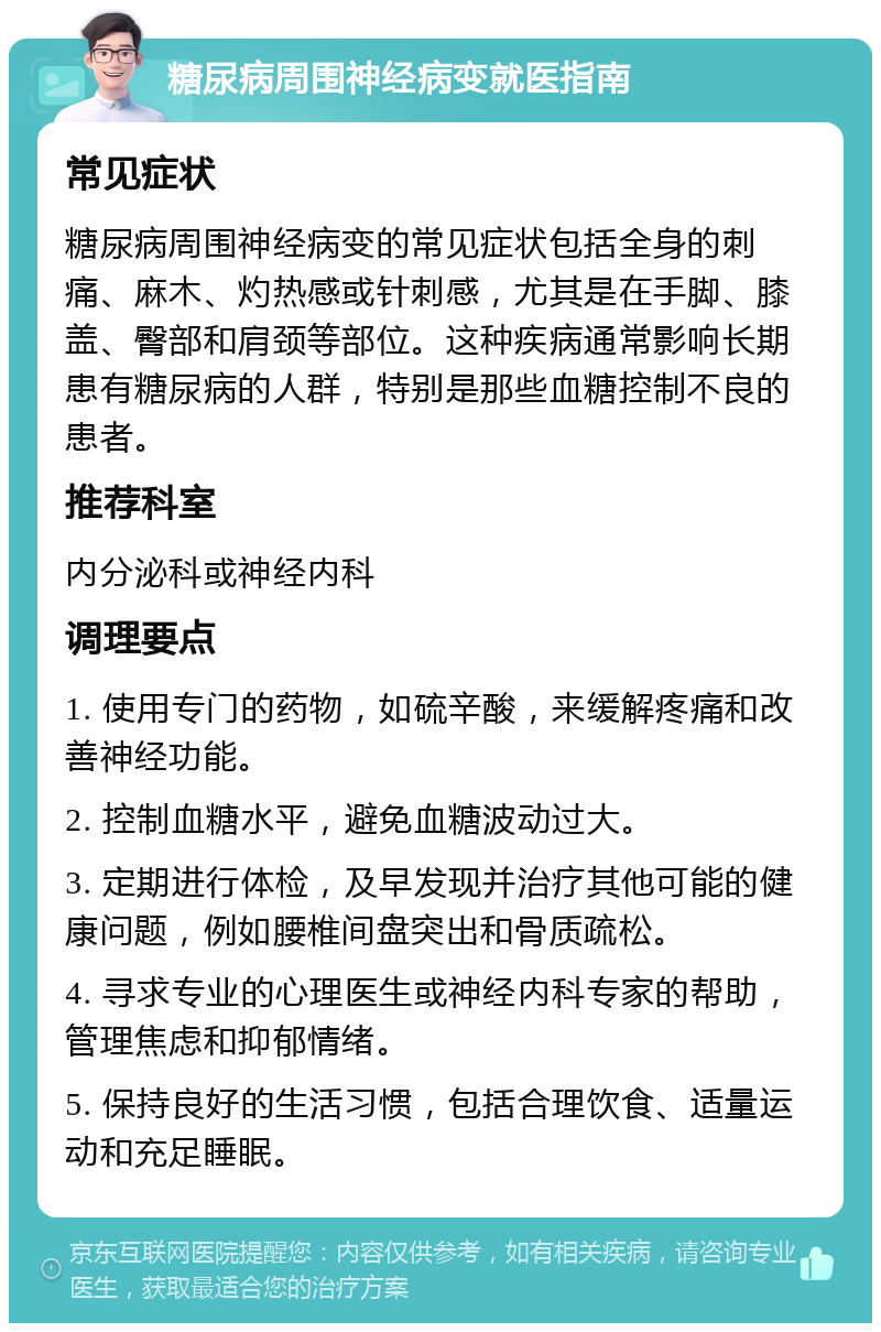 糖尿病周围神经病变就医指南 常见症状 糖尿病周围神经病变的常见症状包括全身的刺痛、麻木、灼热感或针刺感，尤其是在手脚、膝盖、臀部和肩颈等部位。这种疾病通常影响长期患有糖尿病的人群，特别是那些血糖控制不良的患者。 推荐科室 内分泌科或神经内科 调理要点 1. 使用专门的药物，如硫辛酸，来缓解疼痛和改善神经功能。 2. 控制血糖水平，避免血糖波动过大。 3. 定期进行体检，及早发现并治疗其他可能的健康问题，例如腰椎间盘突出和骨质疏松。 4. 寻求专业的心理医生或神经内科专家的帮助，管理焦虑和抑郁情绪。 5. 保持良好的生活习惯，包括合理饮食、适量运动和充足睡眠。