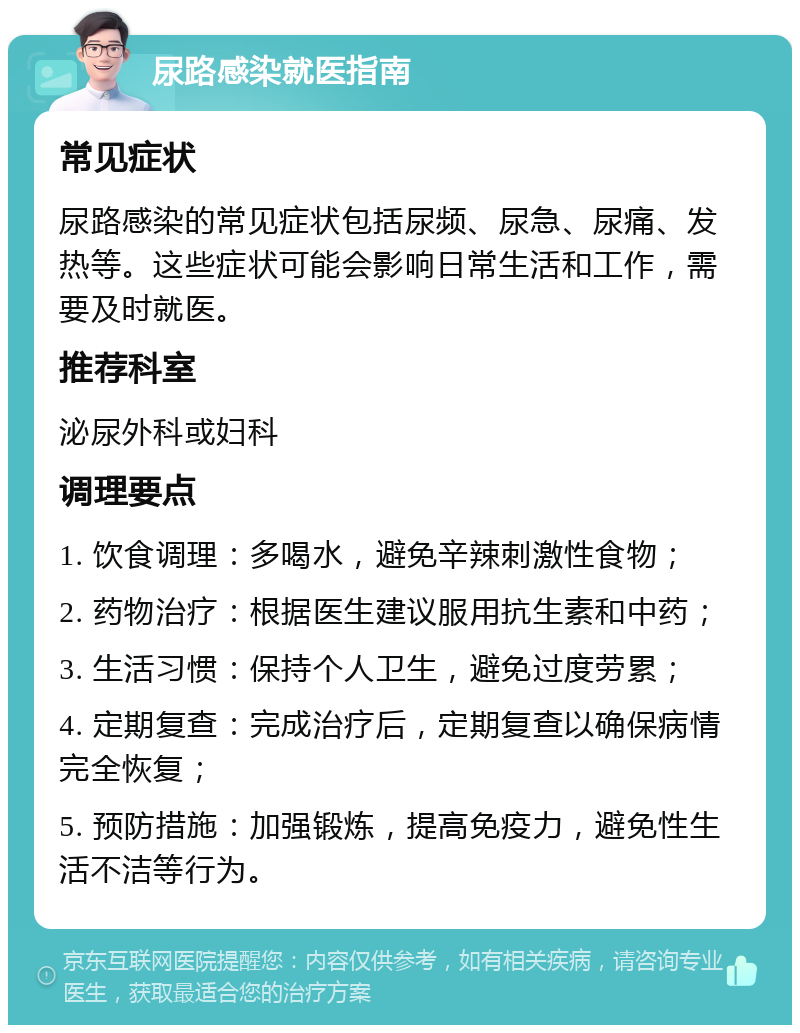 尿路感染就医指南 常见症状 尿路感染的常见症状包括尿频、尿急、尿痛、发热等。这些症状可能会影响日常生活和工作，需要及时就医。 推荐科室 泌尿外科或妇科 调理要点 1. 饮食调理：多喝水，避免辛辣刺激性食物； 2. 药物治疗：根据医生建议服用抗生素和中药； 3. 生活习惯：保持个人卫生，避免过度劳累； 4. 定期复查：完成治疗后，定期复查以确保病情完全恢复； 5. 预防措施：加强锻炼，提高免疫力，避免性生活不洁等行为。