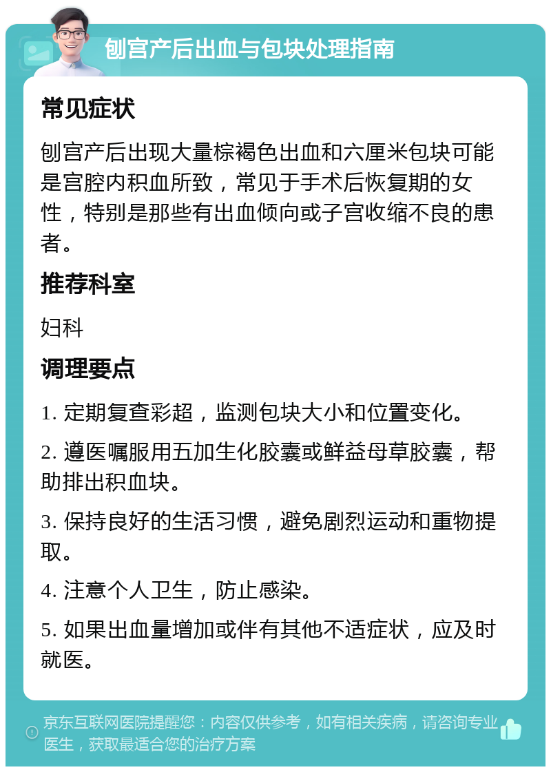 刨宫产后出血与包块处理指南 常见症状 刨宫产后出现大量棕褐色出血和六厘米包块可能是宫腔内积血所致，常见于手术后恢复期的女性，特别是那些有出血倾向或子宫收缩不良的患者。 推荐科室 妇科 调理要点 1. 定期复查彩超，监测包块大小和位置变化。 2. 遵医嘱服用五加生化胶囊或鲜益母草胶囊，帮助排出积血块。 3. 保持良好的生活习惯，避免剧烈运动和重物提取。 4. 注意个人卫生，防止感染。 5. 如果出血量增加或伴有其他不适症状，应及时就医。