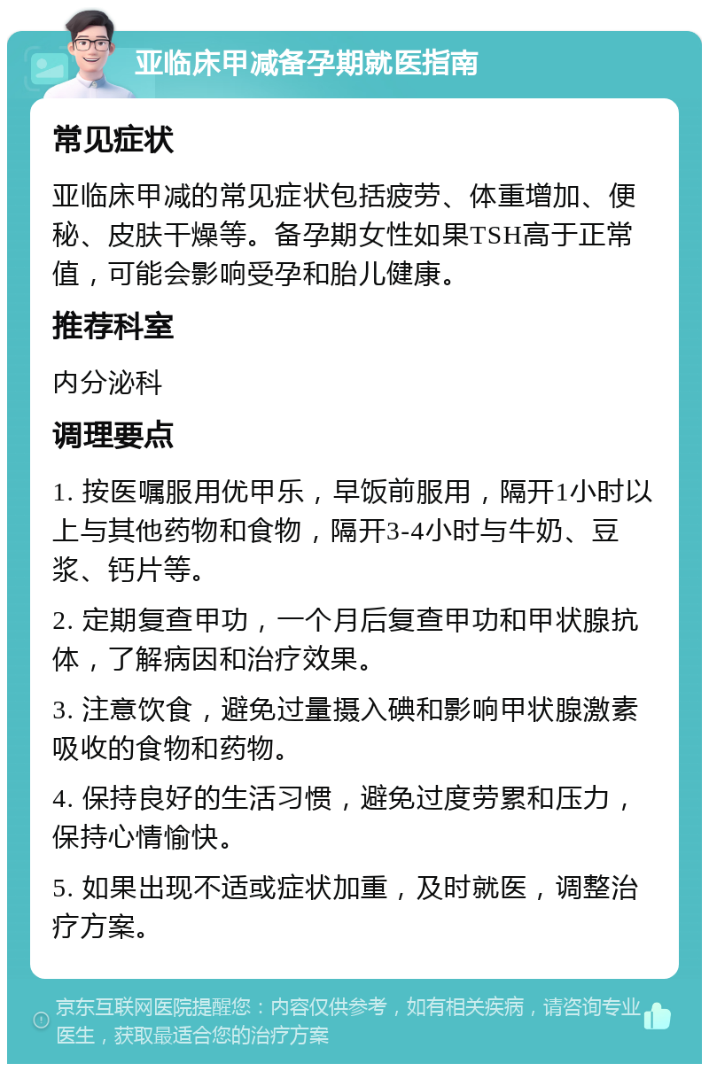 亚临床甲减备孕期就医指南 常见症状 亚临床甲减的常见症状包括疲劳、体重增加、便秘、皮肤干燥等。备孕期女性如果TSH高于正常值，可能会影响受孕和胎儿健康。 推荐科室 内分泌科 调理要点 1. 按医嘱服用优甲乐，早饭前服用，隔开1小时以上与其他药物和食物，隔开3-4小时与牛奶、豆浆、钙片等。 2. 定期复查甲功，一个月后复查甲功和甲状腺抗体，了解病因和治疗效果。 3. 注意饮食，避免过量摄入碘和影响甲状腺激素吸收的食物和药物。 4. 保持良好的生活习惯，避免过度劳累和压力，保持心情愉快。 5. 如果出现不适或症状加重，及时就医，调整治疗方案。