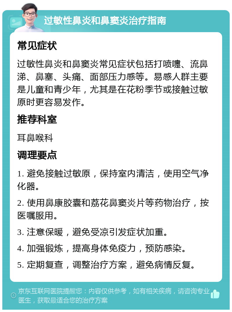 过敏性鼻炎和鼻窦炎治疗指南 常见症状 过敏性鼻炎和鼻窦炎常见症状包括打喷嚏、流鼻涕、鼻塞、头痛、面部压力感等。易感人群主要是儿童和青少年，尤其是在花粉季节或接触过敏原时更容易发作。 推荐科室 耳鼻喉科 调理要点 1. 避免接触过敏原，保持室内清洁，使用空气净化器。 2. 使用鼻康胶囊和荔花鼻窦炎片等药物治疗，按医嘱服用。 3. 注意保暖，避免受凉引发症状加重。 4. 加强锻炼，提高身体免疫力，预防感染。 5. 定期复查，调整治疗方案，避免病情反复。