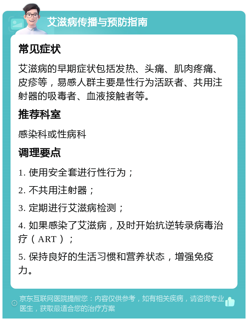 艾滋病传播与预防指南 常见症状 艾滋病的早期症状包括发热、头痛、肌肉疼痛、皮疹等，易感人群主要是性行为活跃者、共用注射器的吸毒者、血液接触者等。 推荐科室 感染科或性病科 调理要点 1. 使用安全套进行性行为； 2. 不共用注射器； 3. 定期进行艾滋病检测； 4. 如果感染了艾滋病，及时开始抗逆转录病毒治疗（ART）； 5. 保持良好的生活习惯和营养状态，增强免疫力。