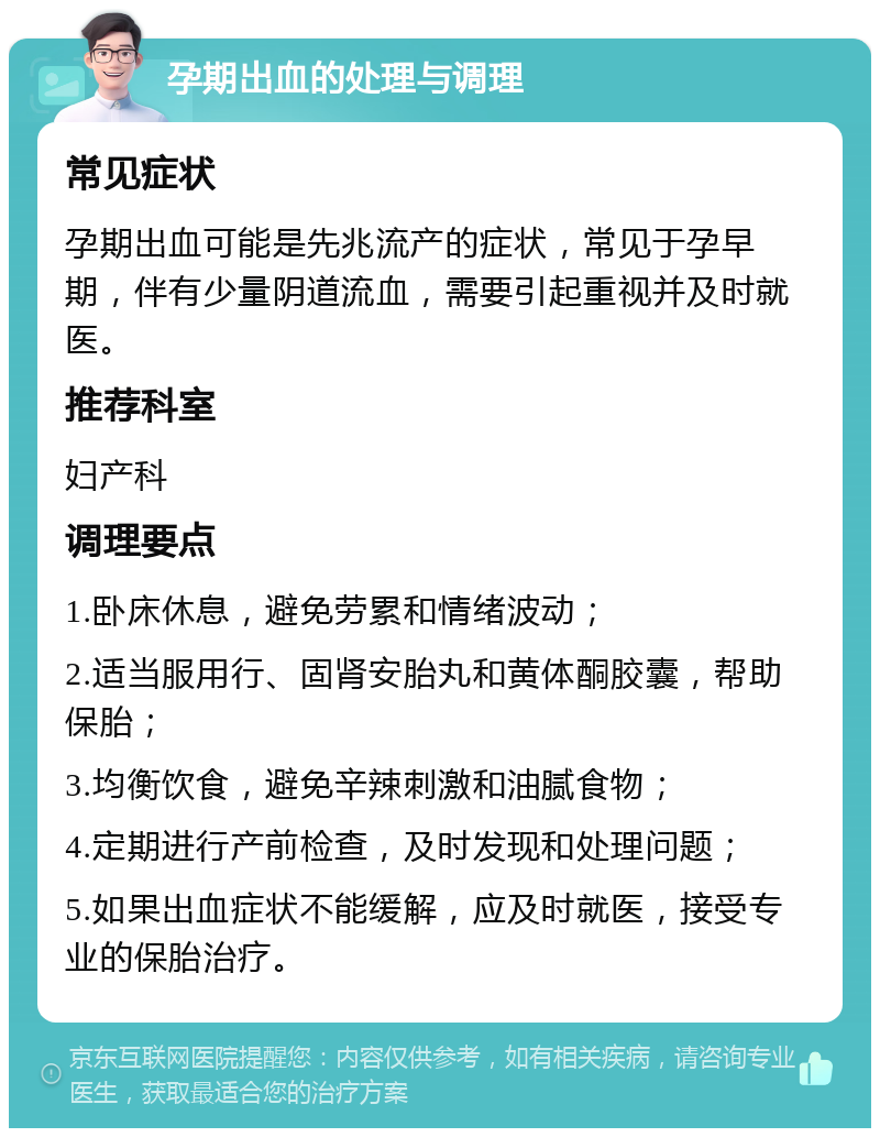 孕期出血的处理与调理 常见症状 孕期出血可能是先兆流产的症状，常见于孕早期，伴有少量阴道流血，需要引起重视并及时就医。 推荐科室 妇产科 调理要点 1.卧床休息，避免劳累和情绪波动； 2.适当服用行、固肾安胎丸和黄体酮胶囊，帮助保胎； 3.均衡饮食，避免辛辣刺激和油腻食物； 4.定期进行产前检查，及时发现和处理问题； 5.如果出血症状不能缓解，应及时就医，接受专业的保胎治疗。