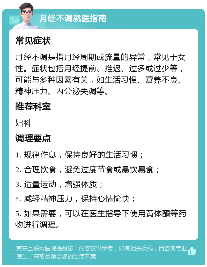 月经不调就医指南 常见症状 月经不调是指月经周期或流量的异常，常见于女性。症状包括月经提前、推迟、过多或过少等，可能与多种因素有关，如生活习惯、营养不良、精神压力、内分泌失调等。 推荐科室 妇科 调理要点 1. 规律作息，保持良好的生活习惯； 2. 合理饮食，避免过度节食或暴饮暴食； 3. 适量运动，增强体质； 4. 减轻精神压力，保持心情愉快； 5. 如果需要，可以在医生指导下使用黄体酮等药物进行调理。