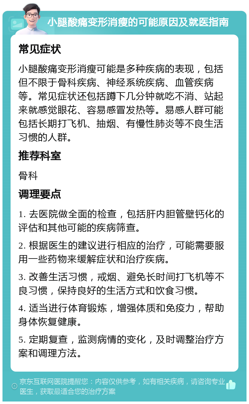 小腿酸痛变形消瘦的可能原因及就医指南 常见症状 小腿酸痛变形消瘦可能是多种疾病的表现，包括但不限于骨科疾病、神经系统疾病、血管疾病等。常见症状还包括蹲下几分钟就吃不消、站起来就感觉眼花、容易感冒发热等。易感人群可能包括长期打飞机、抽烟、有慢性肺炎等不良生活习惯的人群。 推荐科室 骨科 调理要点 1. 去医院做全面的检查，包括肝内胆管壁钙化的评估和其他可能的疾病筛查。 2. 根据医生的建议进行相应的治疗，可能需要服用一些药物来缓解症状和治疗疾病。 3. 改善生活习惯，戒烟、避免长时间打飞机等不良习惯，保持良好的生活方式和饮食习惯。 4. 适当进行体育锻炼，增强体质和免疫力，帮助身体恢复健康。 5. 定期复查，监测病情的变化，及时调整治疗方案和调理方法。