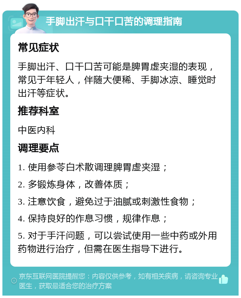 手脚出汗与口干口苦的调理指南 常见症状 手脚出汗、口干口苦可能是脾胃虚夹湿的表现，常见于年轻人，伴随大便稀、手脚冰凉、睡觉时出汗等症状。 推荐科室 中医内科 调理要点 1. 使用参苓白术散调理脾胃虚夹湿； 2. 多锻炼身体，改善体质； 3. 注意饮食，避免过于油腻或刺激性食物； 4. 保持良好的作息习惯，规律作息； 5. 对于手汗问题，可以尝试使用一些中药或外用药物进行治疗，但需在医生指导下进行。