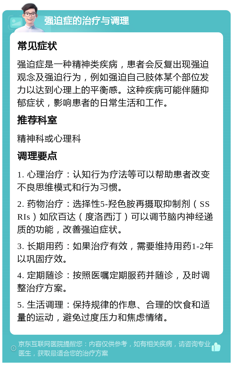 强迫症的治疗与调理 常见症状 强迫症是一种精神类疾病，患者会反复出现强迫观念及强迫行为，例如强迫自己肢体某个部位发力以达到心理上的平衡感。这种疾病可能伴随抑郁症状，影响患者的日常生活和工作。 推荐科室 精神科或心理科 调理要点 1. 心理治疗：认知行为疗法等可以帮助患者改变不良思维模式和行为习惯。 2. 药物治疗：选择性5-羟色胺再摄取抑制剂（SSRIs）如欣百达（度洛西汀）可以调节脑内神经递质的功能，改善强迫症状。 3. 长期用药：如果治疗有效，需要维持用药1-2年以巩固疗效。 4. 定期随诊：按照医嘱定期服药并随诊，及时调整治疗方案。 5. 生活调理：保持规律的作息、合理的饮食和适量的运动，避免过度压力和焦虑情绪。