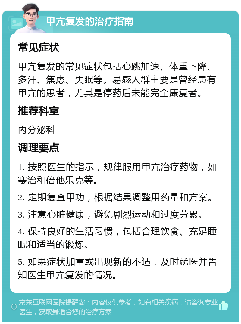 甲亢复发的治疗指南 常见症状 甲亢复发的常见症状包括心跳加速、体重下降、多汗、焦虑、失眠等。易感人群主要是曾经患有甲亢的患者，尤其是停药后未能完全康复者。 推荐科室 内分泌科 调理要点 1. 按照医生的指示，规律服用甲亢治疗药物，如赛治和倍他乐克等。 2. 定期复查甲功，根据结果调整用药量和方案。 3. 注意心脏健康，避免剧烈运动和过度劳累。 4. 保持良好的生活习惯，包括合理饮食、充足睡眠和适当的锻炼。 5. 如果症状加重或出现新的不适，及时就医并告知医生甲亢复发的情况。