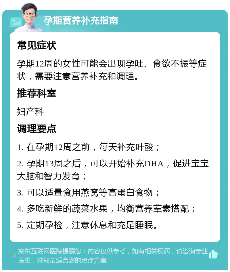 孕期营养补充指南 常见症状 孕期12周的女性可能会出现孕吐、食欲不振等症状，需要注意营养补充和调理。 推荐科室 妇产科 调理要点 1. 在孕期12周之前，每天补充叶酸； 2. 孕期13周之后，可以开始补充DHA，促进宝宝大脑和智力发育； 3. 可以适量食用燕窝等高蛋白食物； 4. 多吃新鲜的蔬菜水果，均衡营养荤素搭配； 5. 定期孕检，注意休息和充足睡眠。