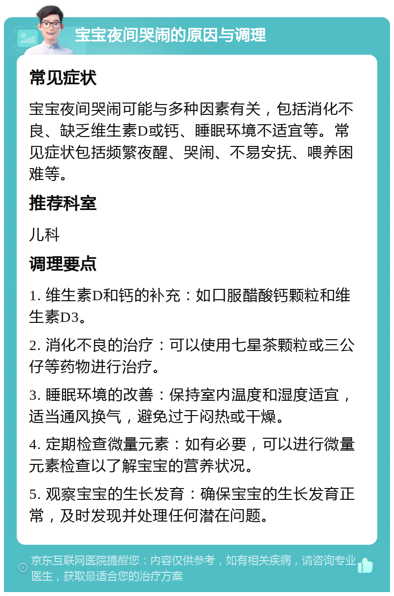 宝宝夜间哭闹的原因与调理 常见症状 宝宝夜间哭闹可能与多种因素有关，包括消化不良、缺乏维生素D或钙、睡眠环境不适宜等。常见症状包括频繁夜醒、哭闹、不易安抚、喂养困难等。 推荐科室 儿科 调理要点 1. 维生素D和钙的补充：如口服醋酸钙颗粒和维生素D3。 2. 消化不良的治疗：可以使用七星茶颗粒或三公仔等药物进行治疗。 3. 睡眠环境的改善：保持室内温度和湿度适宜，适当通风换气，避免过于闷热或干燥。 4. 定期检查微量元素：如有必要，可以进行微量元素检查以了解宝宝的营养状况。 5. 观察宝宝的生长发育：确保宝宝的生长发育正常，及时发现并处理任何潜在问题。