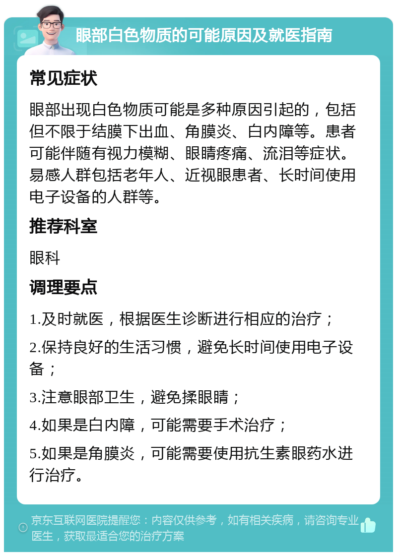 眼部白色物质的可能原因及就医指南 常见症状 眼部出现白色物质可能是多种原因引起的，包括但不限于结膜下出血、角膜炎、白内障等。患者可能伴随有视力模糊、眼睛疼痛、流泪等症状。易感人群包括老年人、近视眼患者、长时间使用电子设备的人群等。 推荐科室 眼科 调理要点 1.及时就医，根据医生诊断进行相应的治疗； 2.保持良好的生活习惯，避免长时间使用电子设备； 3.注意眼部卫生，避免揉眼睛； 4.如果是白内障，可能需要手术治疗； 5.如果是角膜炎，可能需要使用抗生素眼药水进行治疗。