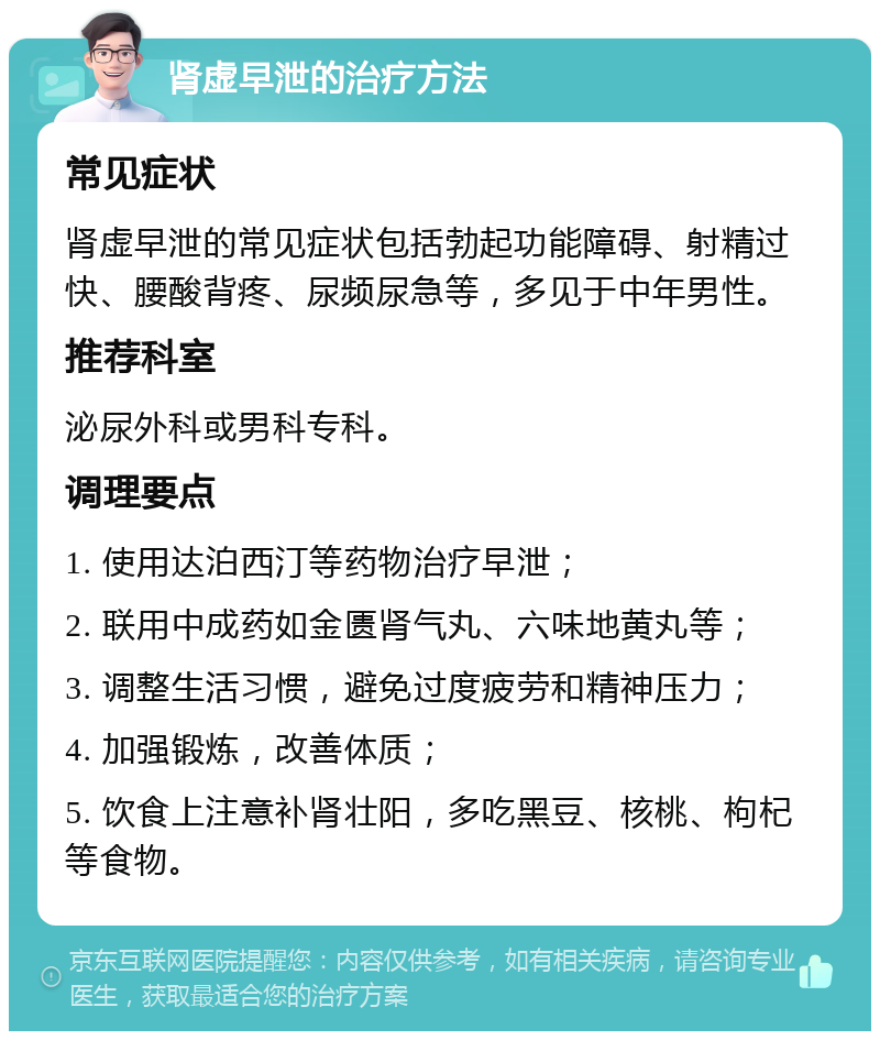 肾虚早泄的治疗方法 常见症状 肾虚早泄的常见症状包括勃起功能障碍、射精过快、腰酸背疼、尿频尿急等，多见于中年男性。 推荐科室 泌尿外科或男科专科。 调理要点 1. 使用达泊西汀等药物治疗早泄； 2. 联用中成药如金匮肾气丸、六味地黄丸等； 3. 调整生活习惯，避免过度疲劳和精神压力； 4. 加强锻炼，改善体质； 5. 饮食上注意补肾壮阳，多吃黑豆、核桃、枸杞等食物。