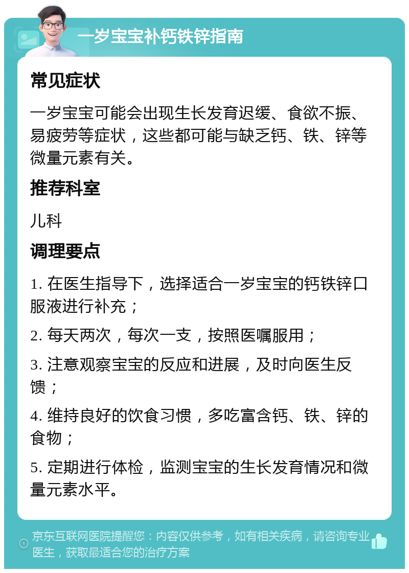 一岁宝宝补钙铁锌指南 常见症状 一岁宝宝可能会出现生长发育迟缓、食欲不振、易疲劳等症状，这些都可能与缺乏钙、铁、锌等微量元素有关。 推荐科室 儿科 调理要点 1. 在医生指导下，选择适合一岁宝宝的钙铁锌口服液进行补充； 2. 每天两次，每次一支，按照医嘱服用； 3. 注意观察宝宝的反应和进展，及时向医生反馈； 4. 维持良好的饮食习惯，多吃富含钙、铁、锌的食物； 5. 定期进行体检，监测宝宝的生长发育情况和微量元素水平。