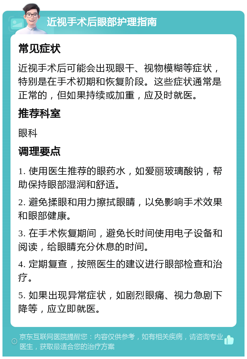 近视手术后眼部护理指南 常见症状 近视手术后可能会出现眼干、视物模糊等症状，特别是在手术初期和恢复阶段。这些症状通常是正常的，但如果持续或加重，应及时就医。 推荐科室 眼科 调理要点 1. 使用医生推荐的眼药水，如爱丽玻璃酸钠，帮助保持眼部湿润和舒适。 2. 避免揉眼和用力擦拭眼睛，以免影响手术效果和眼部健康。 3. 在手术恢复期间，避免长时间使用电子设备和阅读，给眼睛充分休息的时间。 4. 定期复查，按照医生的建议进行眼部检查和治疗。 5. 如果出现异常症状，如剧烈眼痛、视力急剧下降等，应立即就医。