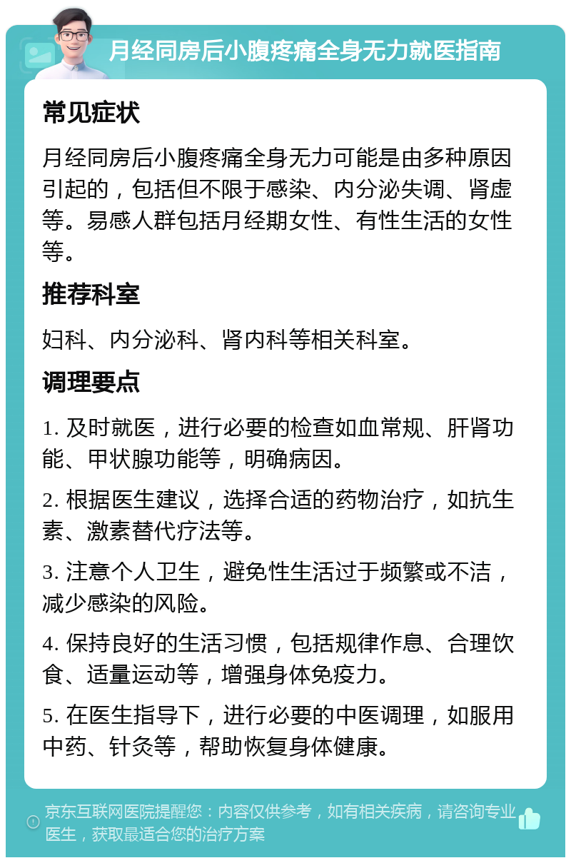 月经同房后小腹疼痛全身无力就医指南 常见症状 月经同房后小腹疼痛全身无力可能是由多种原因引起的，包括但不限于感染、内分泌失调、肾虚等。易感人群包括月经期女性、有性生活的女性等。 推荐科室 妇科、内分泌科、肾内科等相关科室。 调理要点 1. 及时就医，进行必要的检查如血常规、肝肾功能、甲状腺功能等，明确病因。 2. 根据医生建议，选择合适的药物治疗，如抗生素、激素替代疗法等。 3. 注意个人卫生，避免性生活过于频繁或不洁，减少感染的风险。 4. 保持良好的生活习惯，包括规律作息、合理饮食、适量运动等，增强身体免疫力。 5. 在医生指导下，进行必要的中医调理，如服用中药、针灸等，帮助恢复身体健康。