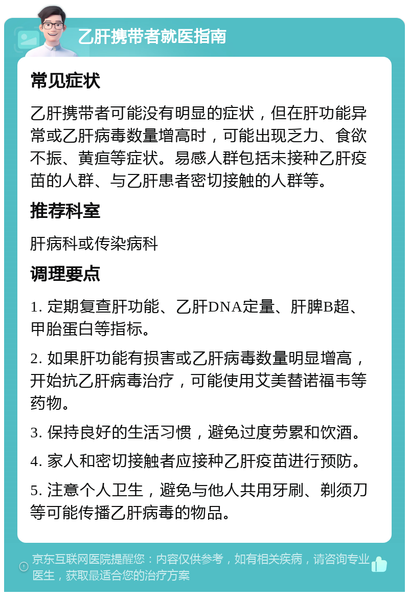 乙肝携带者就医指南 常见症状 乙肝携带者可能没有明显的症状，但在肝功能异常或乙肝病毒数量增高时，可能出现乏力、食欲不振、黄疸等症状。易感人群包括未接种乙肝疫苗的人群、与乙肝患者密切接触的人群等。 推荐科室 肝病科或传染病科 调理要点 1. 定期复查肝功能、乙肝DNA定量、肝脾B超、甲胎蛋白等指标。 2. 如果肝功能有损害或乙肝病毒数量明显增高，开始抗乙肝病毒治疗，可能使用艾美替诺福韦等药物。 3. 保持良好的生活习惯，避免过度劳累和饮酒。 4. 家人和密切接触者应接种乙肝疫苗进行预防。 5. 注意个人卫生，避免与他人共用牙刷、剃须刀等可能传播乙肝病毒的物品。