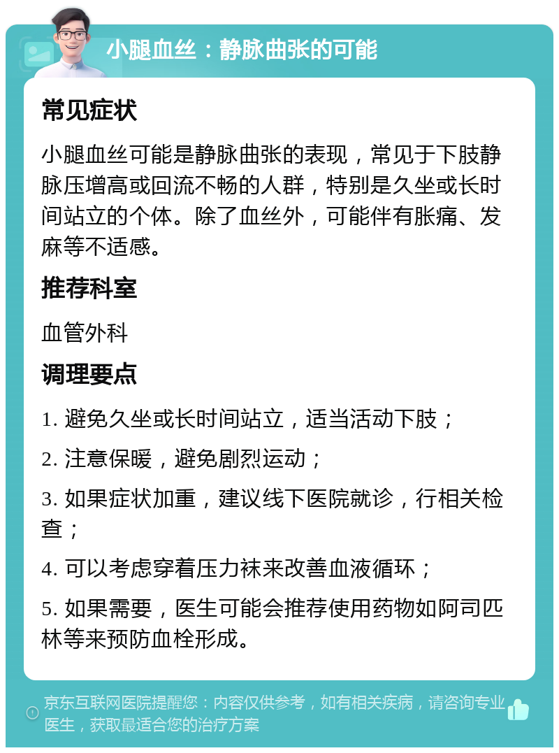 小腿血丝：静脉曲张的可能 常见症状 小腿血丝可能是静脉曲张的表现，常见于下肢静脉压增高或回流不畅的人群，特别是久坐或长时间站立的个体。除了血丝外，可能伴有胀痛、发麻等不适感。 推荐科室 血管外科 调理要点 1. 避免久坐或长时间站立，适当活动下肢； 2. 注意保暖，避免剧烈运动； 3. 如果症状加重，建议线下医院就诊，行相关检查； 4. 可以考虑穿着压力袜来改善血液循环； 5. 如果需要，医生可能会推荐使用药物如阿司匹林等来预防血栓形成。