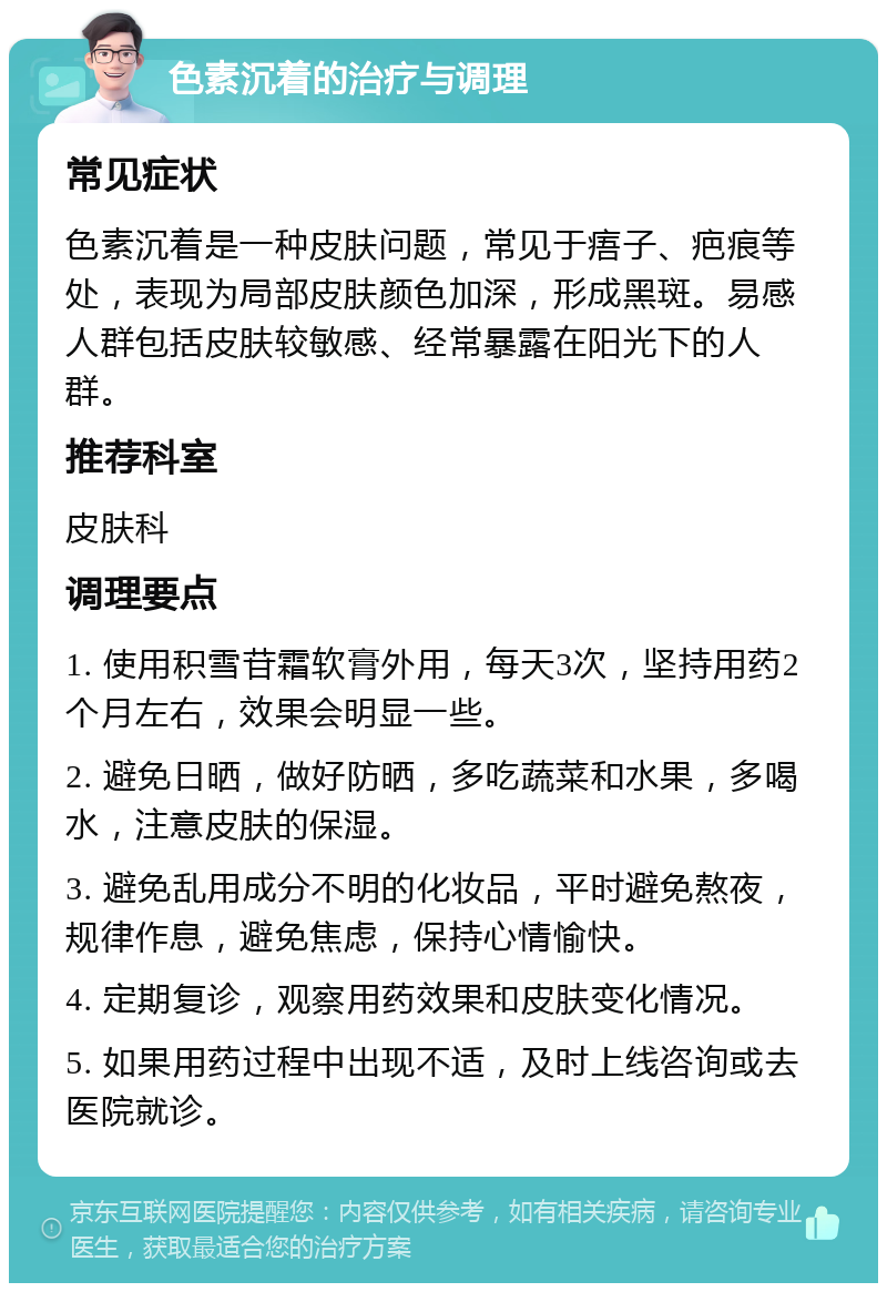 色素沉着的治疗与调理 常见症状 色素沉着是一种皮肤问题，常见于痦子、疤痕等处，表现为局部皮肤颜色加深，形成黑斑。易感人群包括皮肤较敏感、经常暴露在阳光下的人群。 推荐科室 皮肤科 调理要点 1. 使用积雪苷霜软膏外用，每天3次，坚持用药2个月左右，效果会明显一些。 2. 避免日晒，做好防晒，多吃蔬菜和水果，多喝水，注意皮肤的保湿。 3. 避免乱用成分不明的化妆品，平时避免熬夜，规律作息，避免焦虑，保持心情愉快。 4. 定期复诊，观察用药效果和皮肤变化情况。 5. 如果用药过程中出现不适，及时上线咨询或去医院就诊。