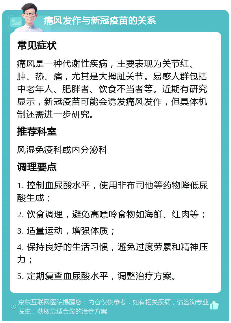 痛风发作与新冠疫苗的关系 常见症状 痛风是一种代谢性疾病，主要表现为关节红、肿、热、痛，尤其是大拇趾关节。易感人群包括中老年人、肥胖者、饮食不当者等。近期有研究显示，新冠疫苗可能会诱发痛风发作，但具体机制还需进一步研究。 推荐科室 风湿免疫科或内分泌科 调理要点 1. 控制血尿酸水平，使用非布司他等药物降低尿酸生成； 2. 饮食调理，避免高嘌呤食物如海鲜、红肉等； 3. 适量运动，增强体质； 4. 保持良好的生活习惯，避免过度劳累和精神压力； 5. 定期复查血尿酸水平，调整治疗方案。