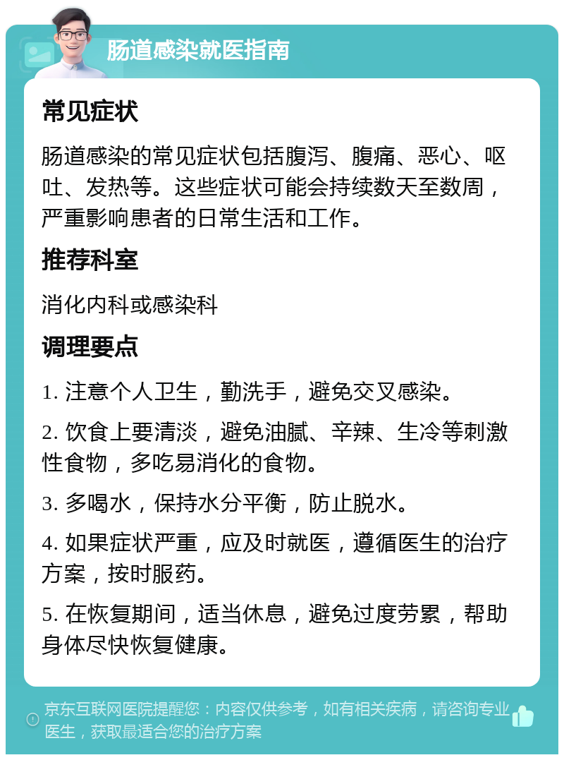 肠道感染就医指南 常见症状 肠道感染的常见症状包括腹泻、腹痛、恶心、呕吐、发热等。这些症状可能会持续数天至数周，严重影响患者的日常生活和工作。 推荐科室 消化内科或感染科 调理要点 1. 注意个人卫生，勤洗手，避免交叉感染。 2. 饮食上要清淡，避免油腻、辛辣、生冷等刺激性食物，多吃易消化的食物。 3. 多喝水，保持水分平衡，防止脱水。 4. 如果症状严重，应及时就医，遵循医生的治疗方案，按时服药。 5. 在恢复期间，适当休息，避免过度劳累，帮助身体尽快恢复健康。