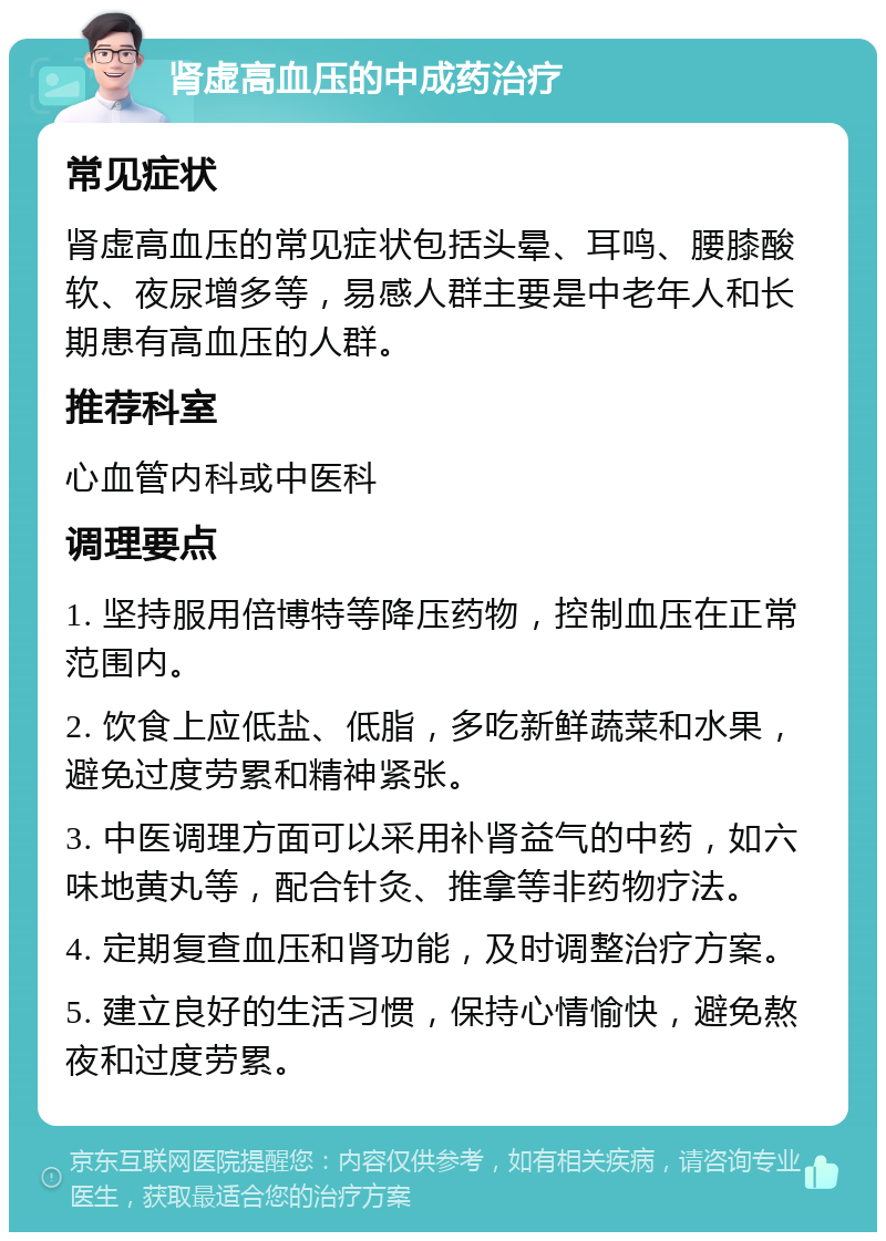 肾虚高血压的中成药治疗 常见症状 肾虚高血压的常见症状包括头晕、耳鸣、腰膝酸软、夜尿增多等，易感人群主要是中老年人和长期患有高血压的人群。 推荐科室 心血管内科或中医科 调理要点 1. 坚持服用倍博特等降压药物，控制血压在正常范围内。 2. 饮食上应低盐、低脂，多吃新鲜蔬菜和水果，避免过度劳累和精神紧张。 3. 中医调理方面可以采用补肾益气的中药，如六味地黄丸等，配合针灸、推拿等非药物疗法。 4. 定期复查血压和肾功能，及时调整治疗方案。 5. 建立良好的生活习惯，保持心情愉快，避免熬夜和过度劳累。